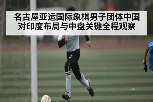 名古屋亚运国际象棋男子团体中国对印度布局与中盘关键全程观察（c7c7.vip，c7c7.app）