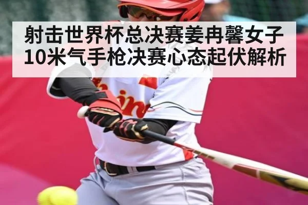 射击世界杯总决赛姜冉馨女子10米气手枪决赛心态起伏解析（c7c7.vip，c7c7.app）